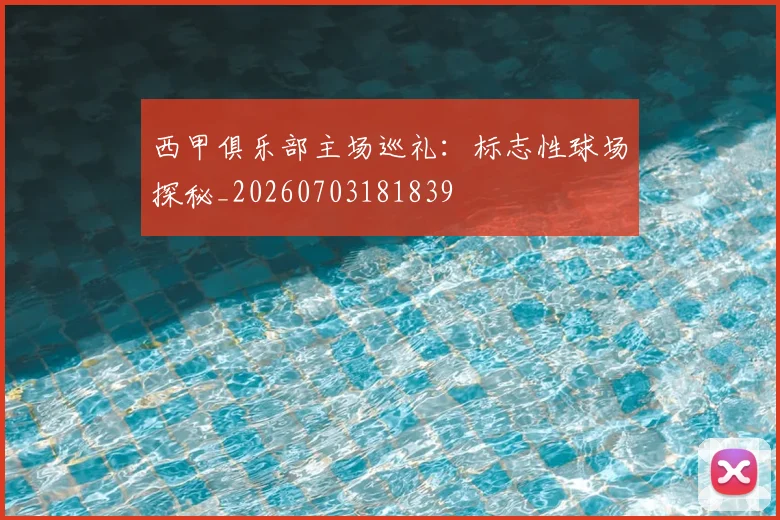 西甲俱乐部主场巡礼:标志性球场探秘_20260703181839